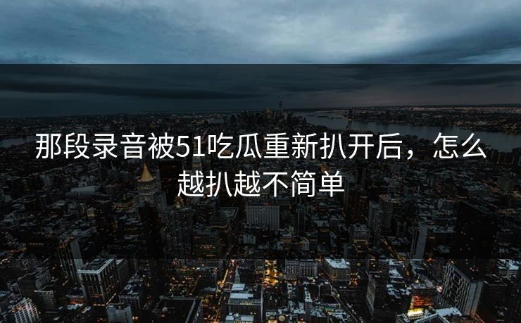 那段录音被51吃瓜重新扒开后,怎么越扒越不简单 第1张 那段录音被51吃瓜重新扒开后,怎么越扒越不简单 第1张